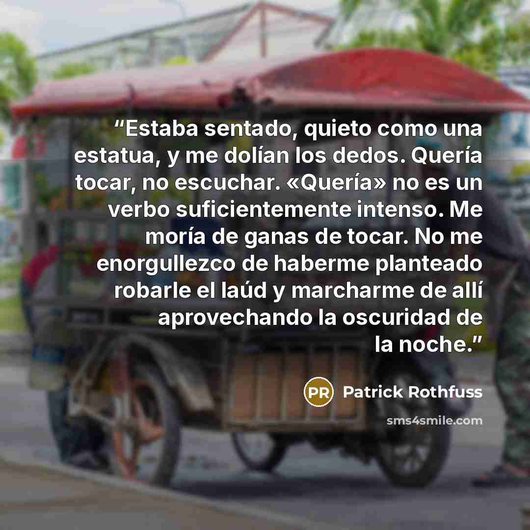 “Estaba sentado, quieto como una estatua, y me dolían los dedos. Quería tocar, no escuchar. «Quería» no es un verbo suficientemente intenso. Me moría de ganas de tocar. No me enorgullezco de haberme planteado robarle el laúd y marcharme de allí aprovechando la oscuridad de la noche.” quote by Patrick Rothfuss