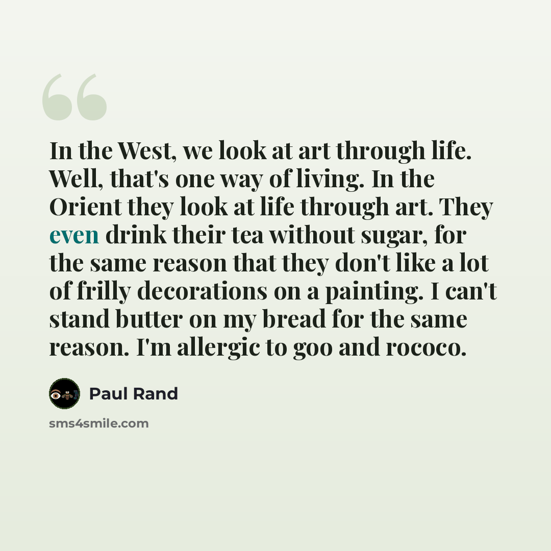 “In the West, we look at art through life. Well, that's one way of living. In the Orient they look at life through art. They even drink their tea without sugar, for the same reason that they don't like a lot of frilly decorations on a painting. I can't stand butter on my bread for the same reason…” quote by Paul Rand
