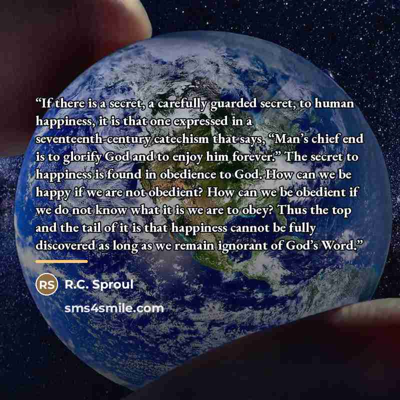 “If there is a secret, a carefully guarded secret, to human happiness, it is that one expressed in a seventeenth-century catechism that says, “Man’s chief end is to glorify God and to enjoy him forever.” The secret to happiness is found in obedience to God. How can we be happy if we are not…” quote by R.C. Sproul