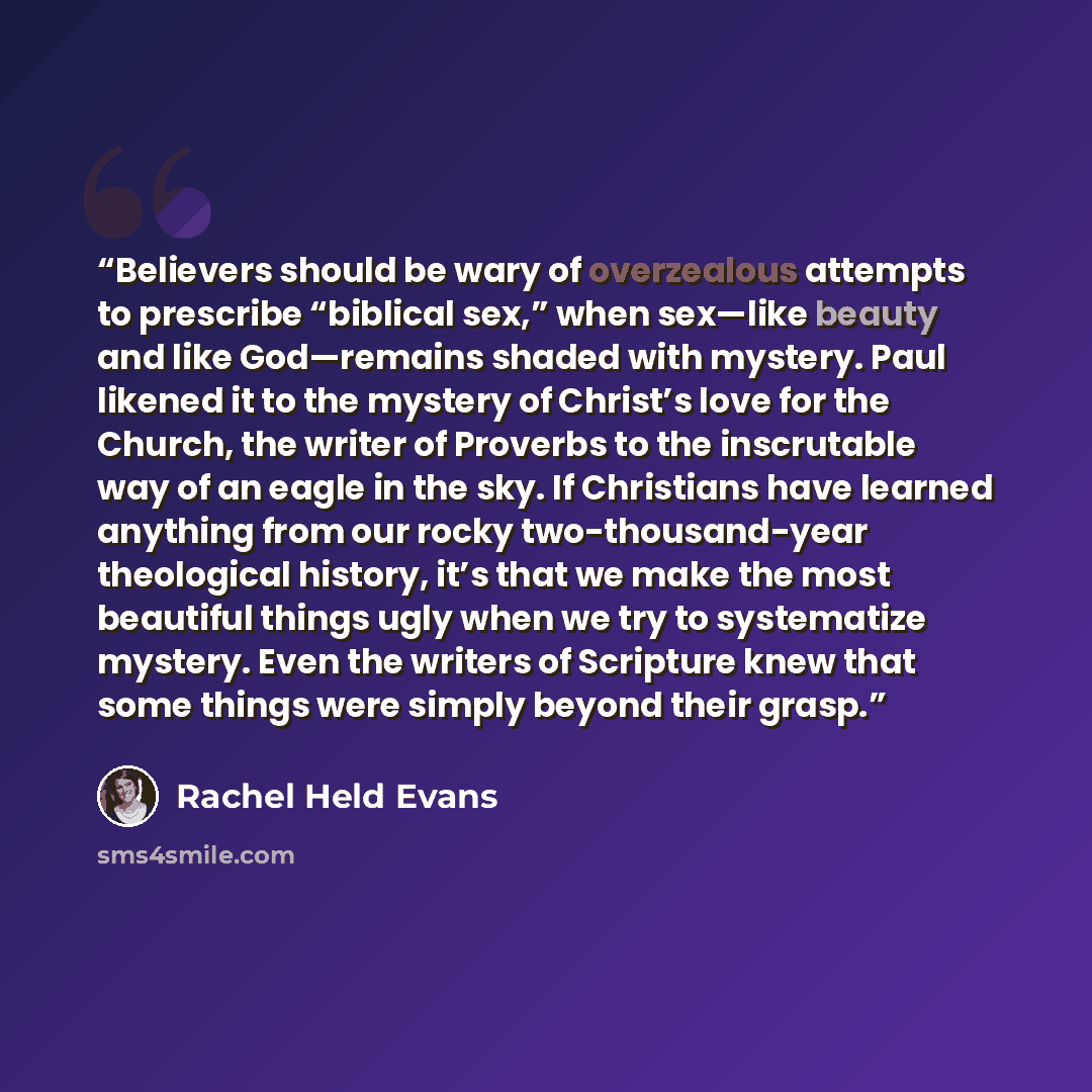 “Believers should be wary of overzealous attempts to prescribe “biblical sex,” when sex—like beauty and like God—remains shaded with mystery. Paul likened it to the mystery of Christ’s love for the Church, the writer of Proverbs to the inscrutable way of an eagle in the sky. If Christians have…” quote by Rachel Held Evans