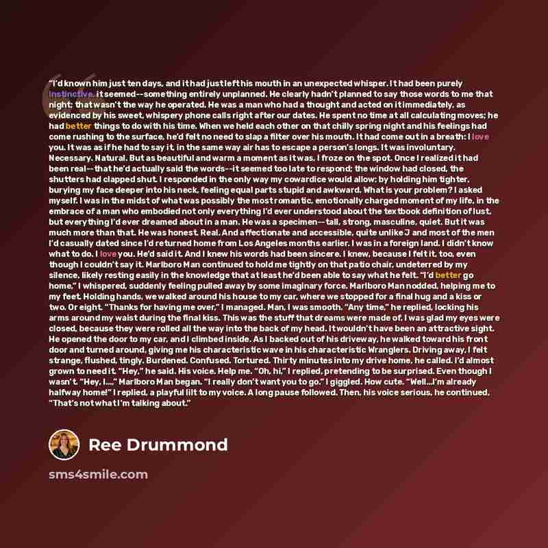 “I’d known him just ten days, and it had just left his mouth in an unexpected whisper. It had been purely instinctive, it seemed--something entirely unplanned. He clearly hadn’t planned to say those words to me that night; that wasn’t the way he operated. He was a man who had a thought and acted on…” quote by Ree Drummond