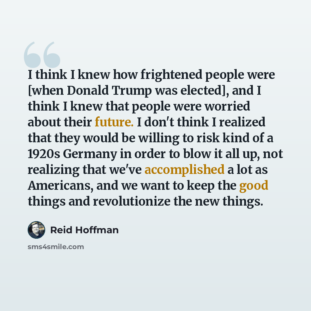 “I think I knew how frightened people were [when Donald Trump was elected], and I think I knew that people were worried about their future. I don't think I realized that they would be willing to risk kind of a 1920s Germany in order to blow it all up, not realizing that we've accomplished a lot as…” quote by Reid Hoffman