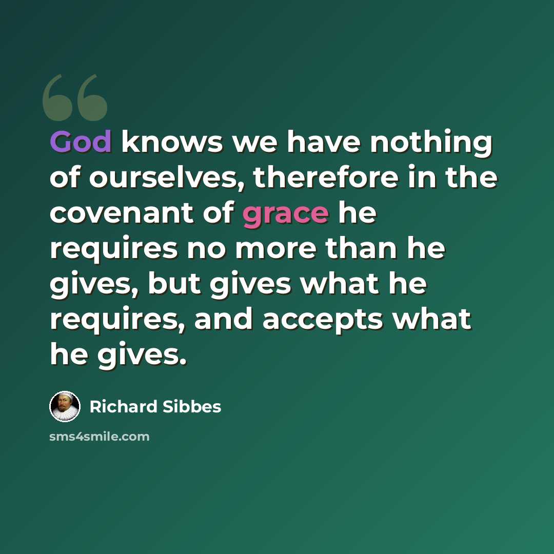 “God knows we have nothing of ourselves, therefore in the covenant of grace he requires no more than he gives, but gives what he requires, and accepts what he gives.” quote by Richard Sibbes