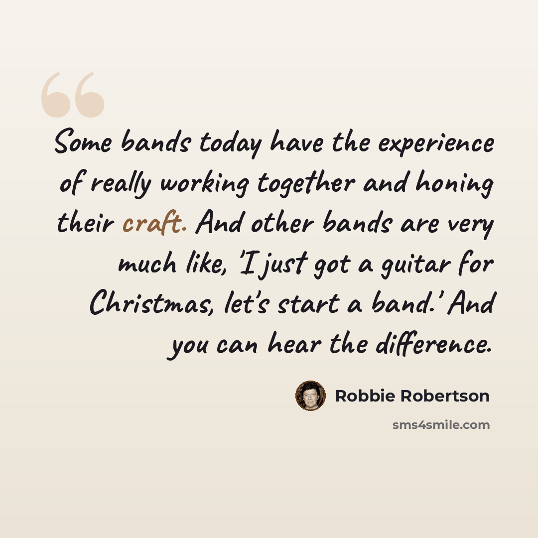 “Some bands today have the experience of really working together and honing their craft. And other bands are very much like, 'I just got a guitar for Christmas, let's start a band.' And you can hear the difference.” quote by Robbie Robertson