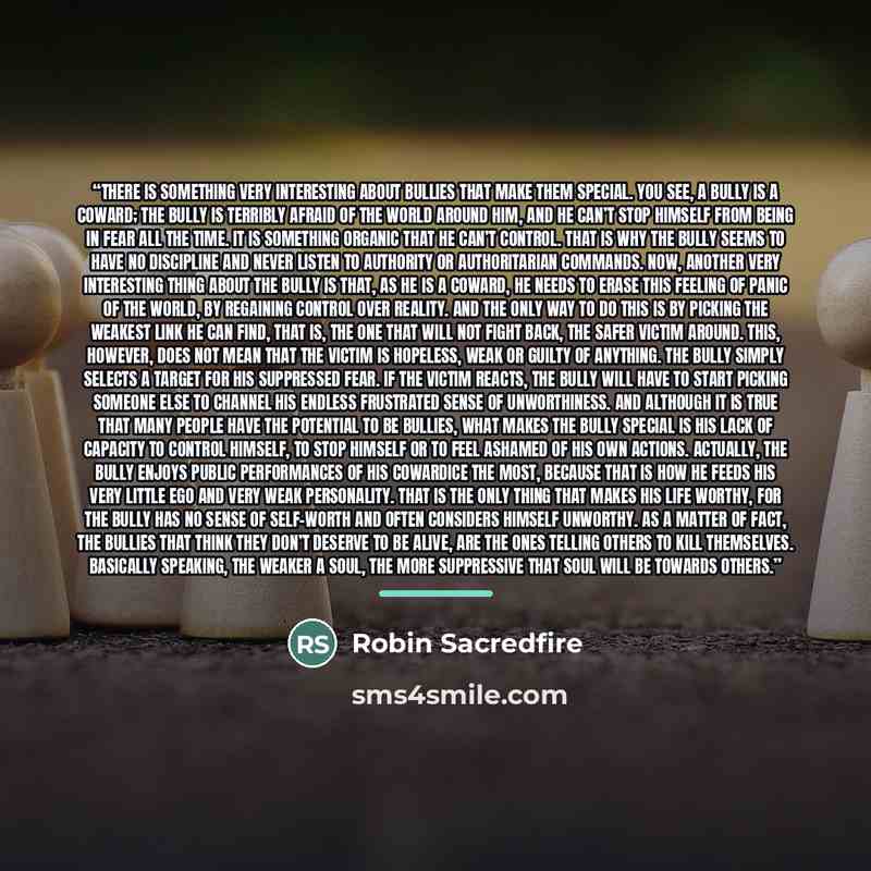 “There is something very interesting about bullies that make them special. You see, a bully is a coward; the bully is terribly afraid of the world around him, and he can’t stop himself from being in fear all the time. It is something organic that he can’t control. That is why the bully seems to…” quote by Robin Sacredfire