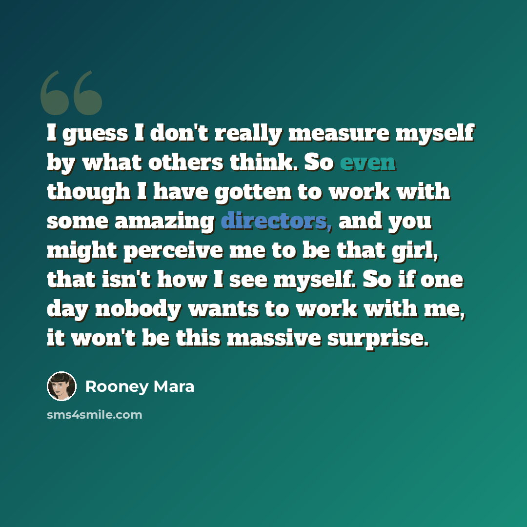 “I guess I don't really measure myself by what others think. So even though I have gotten to work with some amazing directors, and you might perceive me to be that girl, that isn't how I see myself. So if one day nobody wants to work with me, it won't be this massive surprise.” quote by Rooney Mara