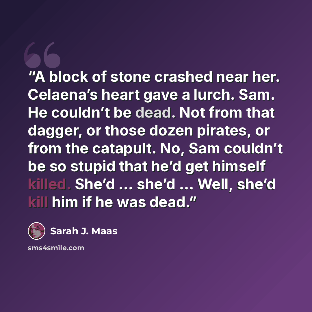 “A block of stone crashed near her. Celaena’s heart gave a lurch. Sam. He couldn’t be dead. Not from that dagger, or those dozen pirates, or from the catapult. No, Sam couldn’t be so stupid that he’d get himself killed. She’d … she’d … Well, she’d kill him if he was dead.” quote by Sarah J. Maas