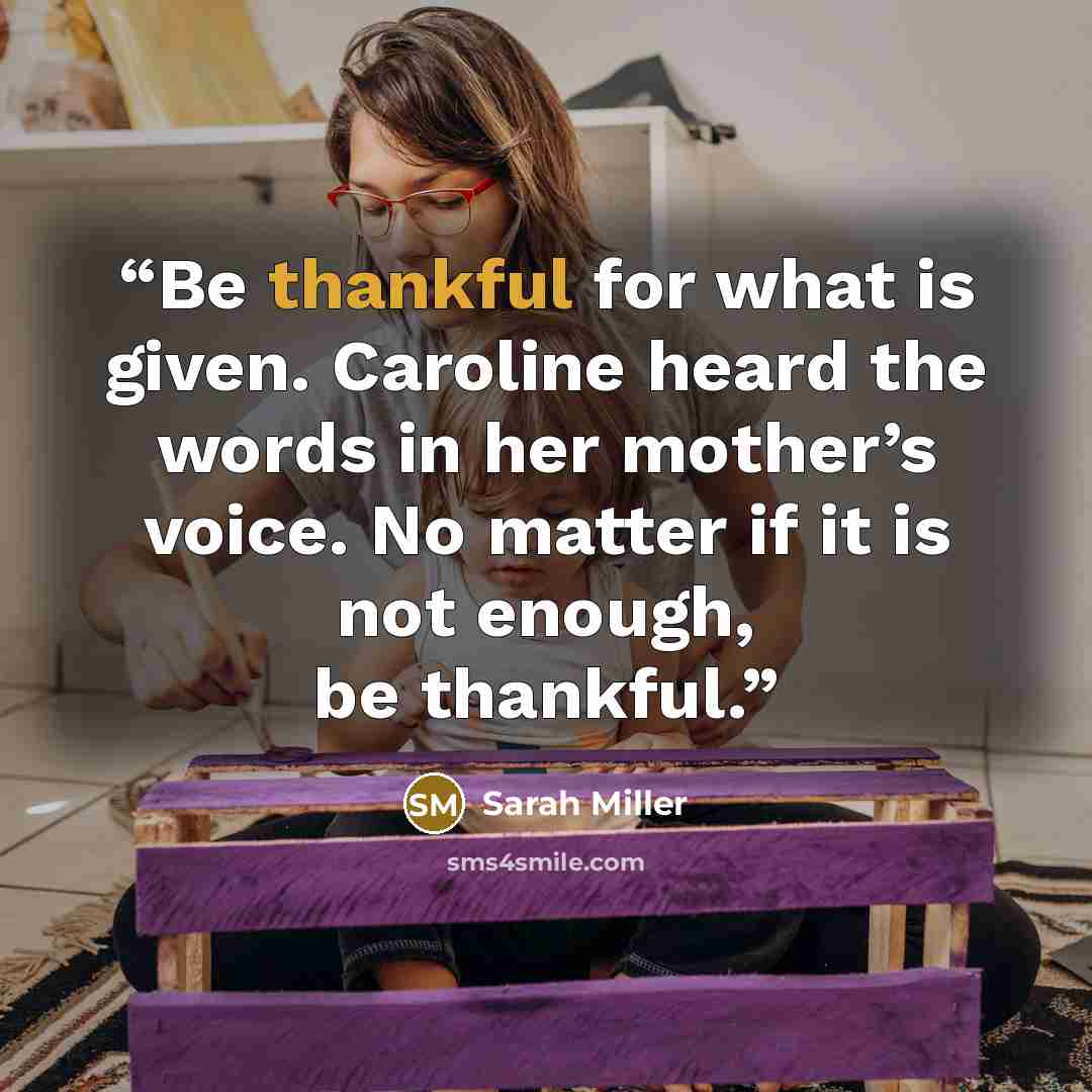 “Be thankful for what is given. Caroline heard the words in her mother’s voice. No matter if it is not enough, be thankful.” quote by Sarah Miller