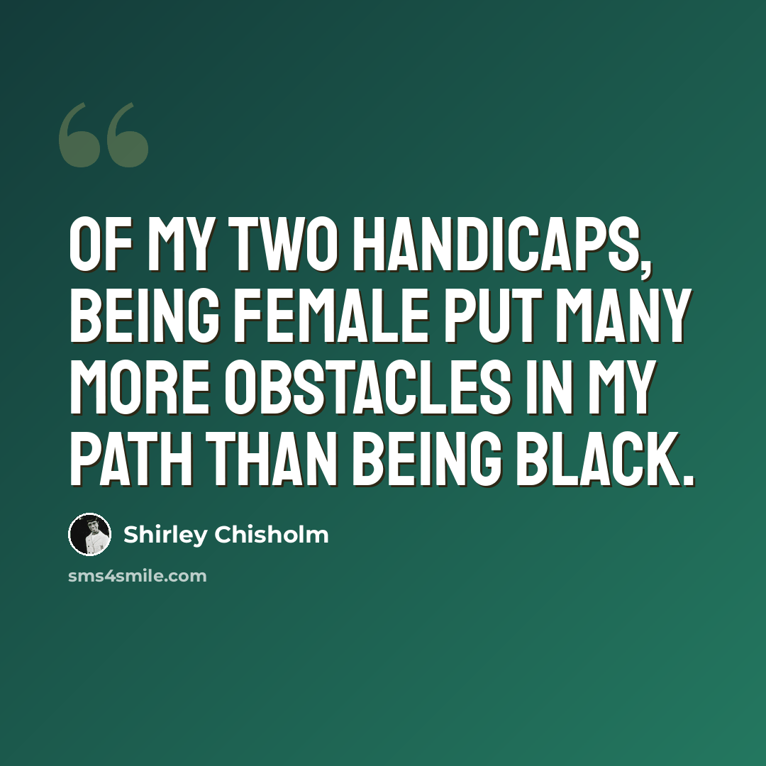 “Of my two handicaps, being female put many more obstacles in my path than being black.” quote by Shirley Chisholm