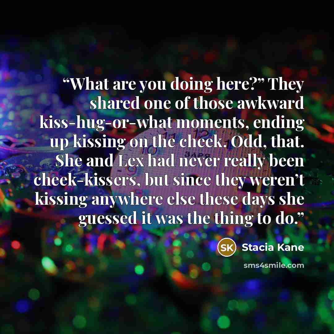 “What are you doing here?” They shared one of those awkward kiss-hug-or-what moments, ending up kissing on the cheek. Odd, that. She and Lex had never really been cheek-kissers, but since they weren’t kissing anywhere else these days she guessed it was the thing to do.” quote by Stacia Kane