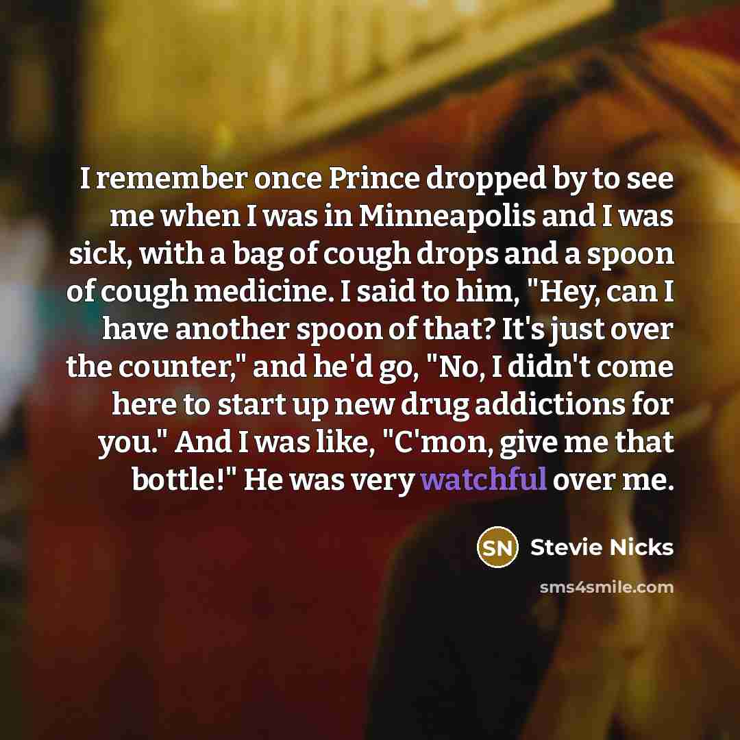 “I remember once Prince dropped by to see me when I was in Minneapolis and I was sick, with a bag of cough drops and a spoon of cough medicine. I said to him, "Hey, can I have another spoon of that? It's just over the counter," and he'd go, "No, I didn't come here to start up new drug addictions…” quote by Stevie Nicks