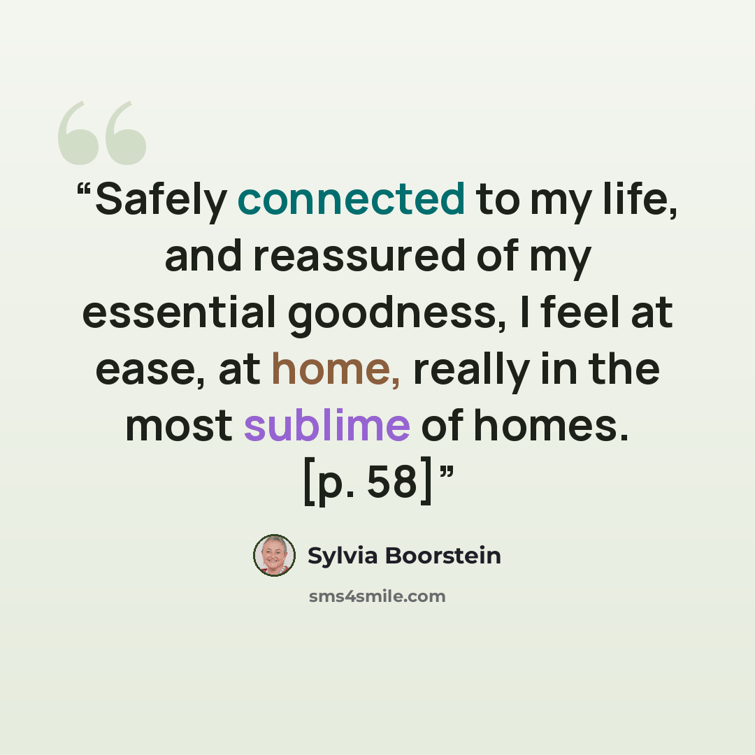 “Safely connected to my life, and reassured of my essential goodness, I feel at ease, at home, really in the most sublime of homes. [p. 58]” quote by Sylvia Boorstein