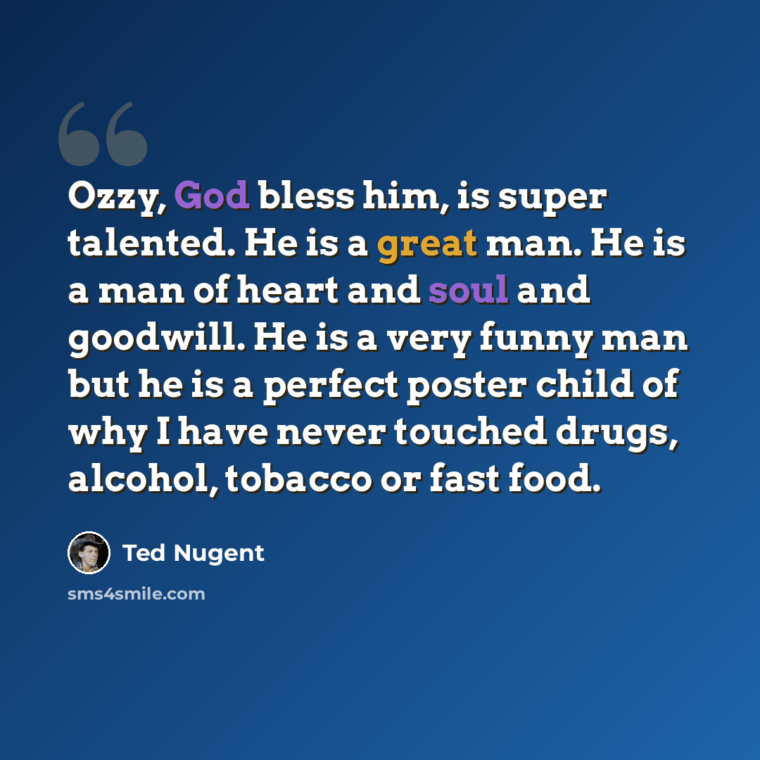 “Ozzy, God bless him, is super talented. He is a great man. He is a man of heart and soul and goodwill. He is a very funny man but he is a perfect poster child of why I have never touched drugs, alcohol, tobacco or fast food.” quote by Ted Nugent