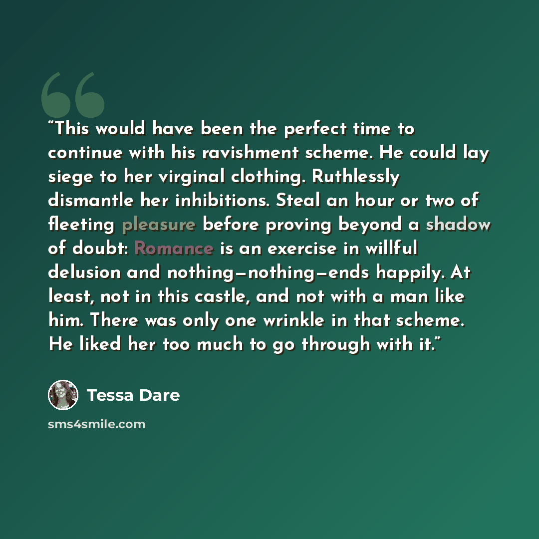 “This would have been the perfect time to continue with his ravishment scheme. He could lay siege to her virginal clothing. Ruthlessly dismantle her inhibitions. Steal an hour or two of fleeting pleasure before proving beyond a shadow of doubt: Romance is an exercise in willful delusion and…” quote by Tessa Dare