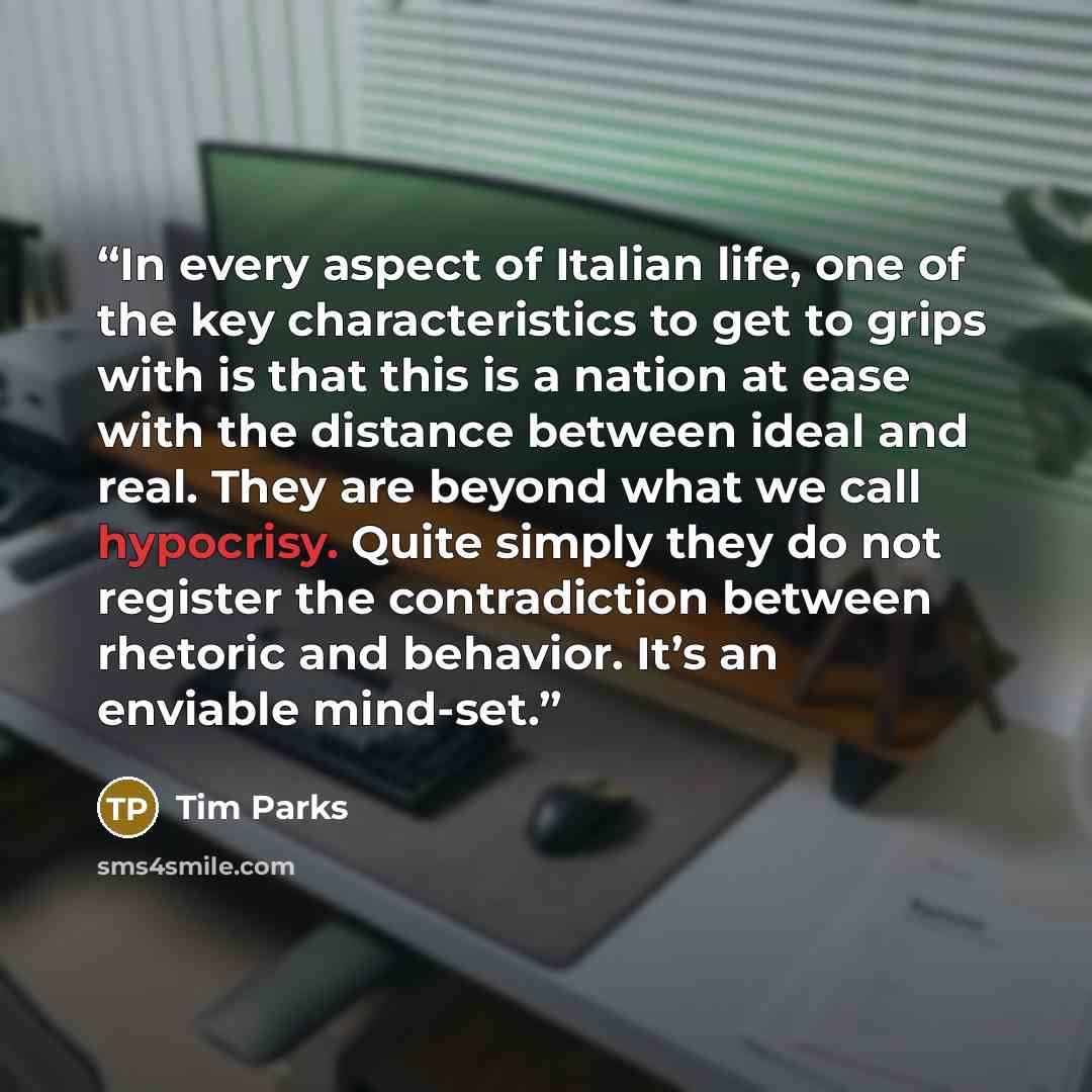 “In every aspect of Italian life, one of the key characteristics to get to grips with is that this is a nation at ease with the distance between ideal and real. They are beyond what we call hypocrisy. Quite simply they do not register the contradiction between rhetoric and behavior. It’s an…” quote by Tim Parks