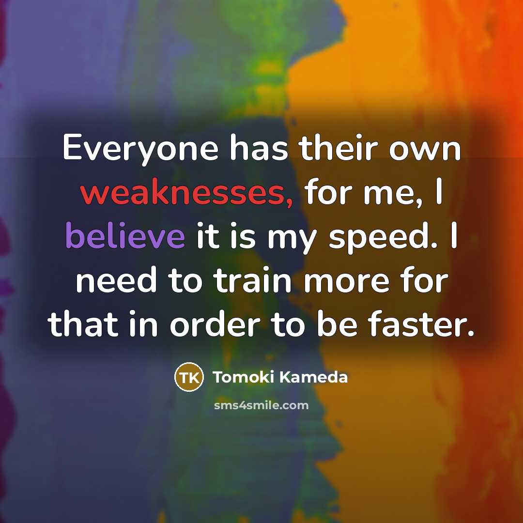 “Everyone has their own weaknesses, for me, I believe it is my speed. I need to train more for that in order to be faster.” quote by Tomoki Kameda