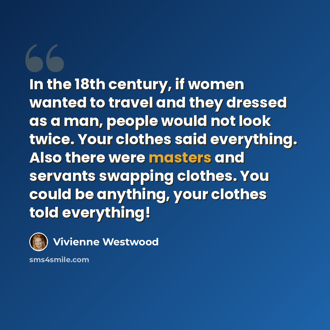 “In the 18th century, if women wanted to travel and they dressed as a man, people would not look twice. Your clothes said everything. Also there were masters and servants swapping clothes. You could be anything, your clothes told everything!” quote by Vivienne Westwood
