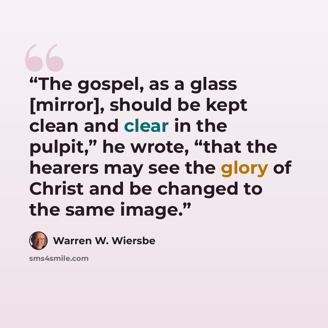 “The gospel, as a glass [mirror], should be kept clean and clear in the pulpit,” he wrote, “that the hearers may see the glory of Christ and be changed to the same image.” quote by Warren W. Wiersbe
