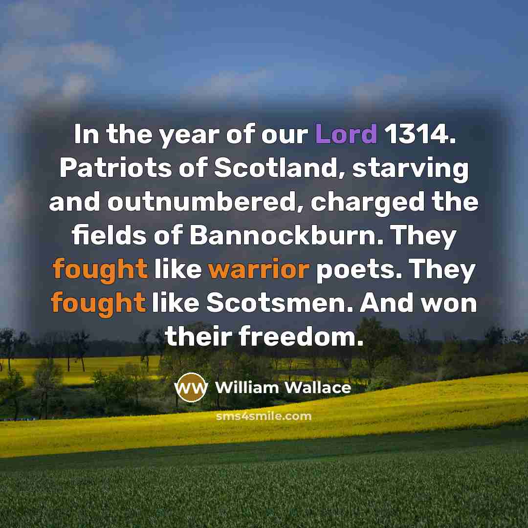 “In the year of our Lord 1314. Patriots of Scotland, starving and outnumbered, charged the fields of Bannockburn. They fought like warrior poets. They fought like Scotsmen. And won their freedom.” quote by William Wallace