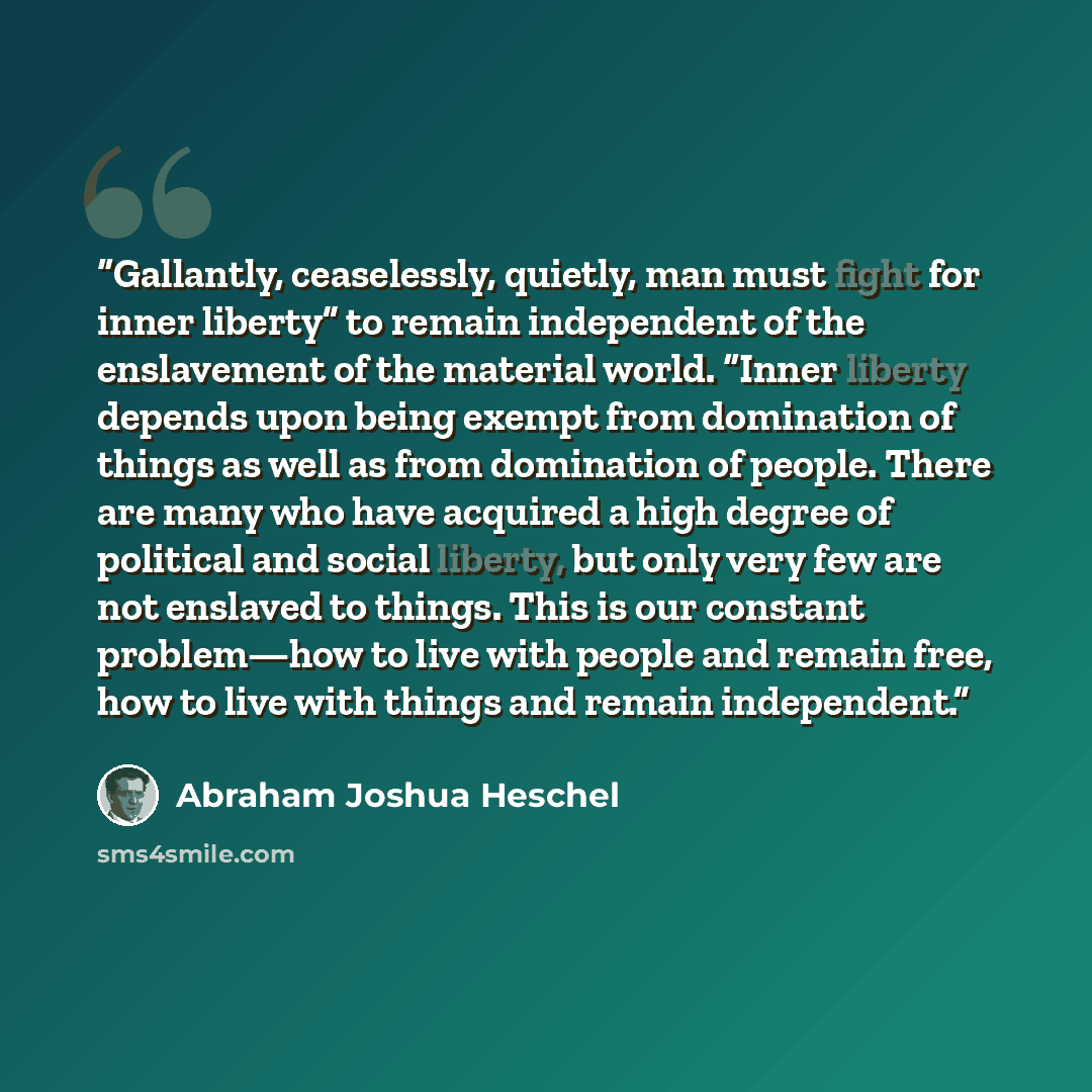 “Gallantly, ceaselessly, quietly, man must fight for inner liberty” to remain independent of the enslavement of the material world. “Inner liberty depends upon being exempt from domination of things as well as from domination of people. There are many who have acquired a high degree of political…” quote by Abraham Joshua Heschel
