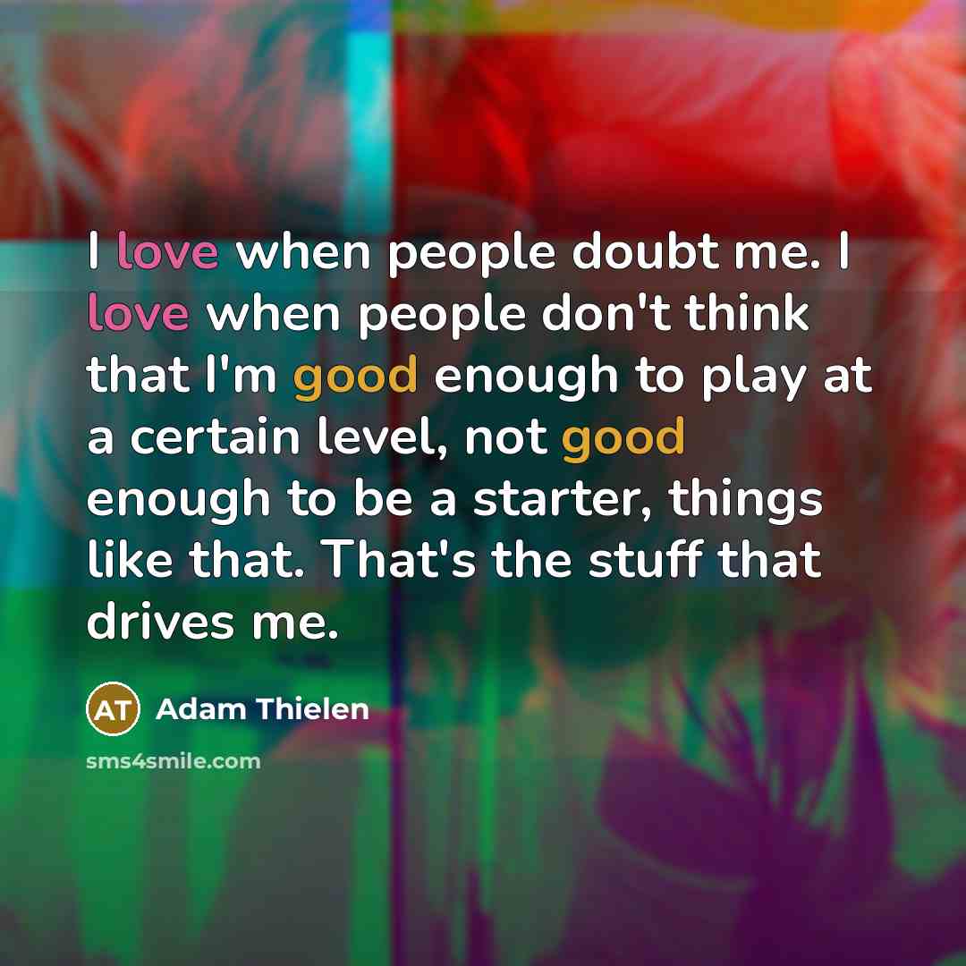 “I love when people doubt me. I love when people don't think that I'm good enough to play at a certain level, not good enough to be a starter, things like that. That's the stuff that drives me.” quote by Adam Thielen