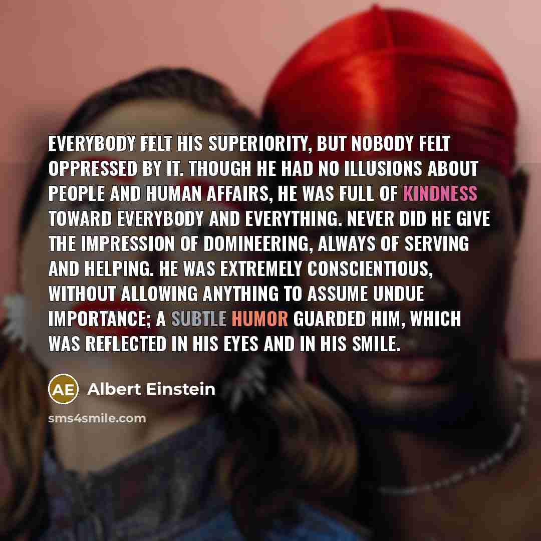 “Everybody felt his superiority, but nobody felt oppressed by it. Though he had no illusions about people and human affairs, he was full of kindness toward everybody and everything. Never did he give the impression of domineering, always of serving and helping. He was extremely conscientious…” quote by Albert Einstein