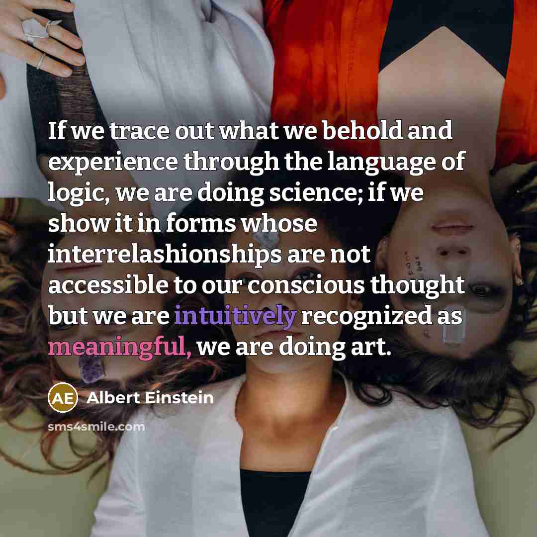 “If we trace out what we behold and experience through the language of logic, we are doing science; if we show it in forms whose interrelashionships are not accessible to our conscious thought but we are intuitively recognized as meaningful, we are doing art.” quote by Albert Einstein