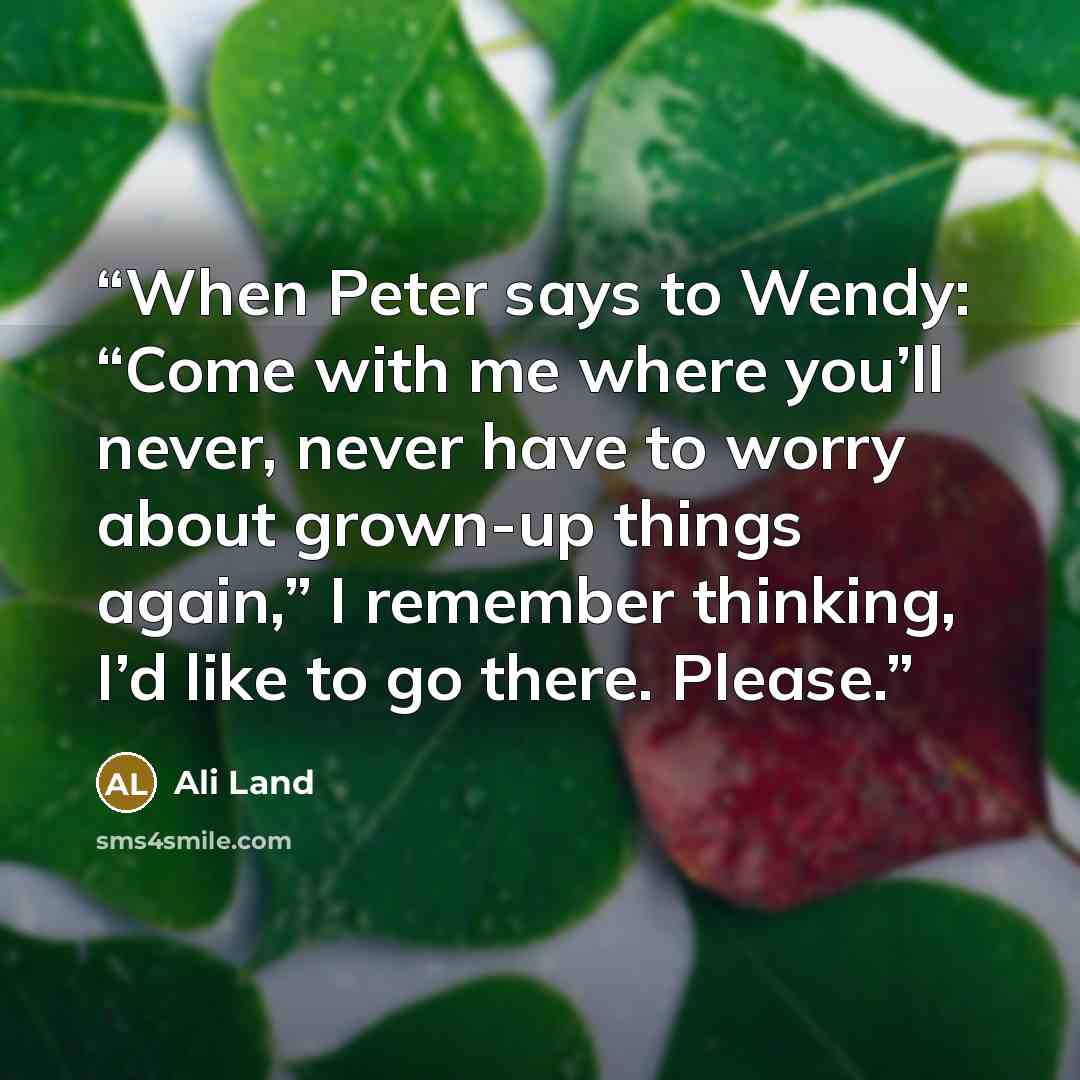 “When Peter says to Wendy: “Come with me where you’ll never, never have to worry about grown-up things again,” I remember thinking, I’d like to go there. Please.” quote by Ali Land