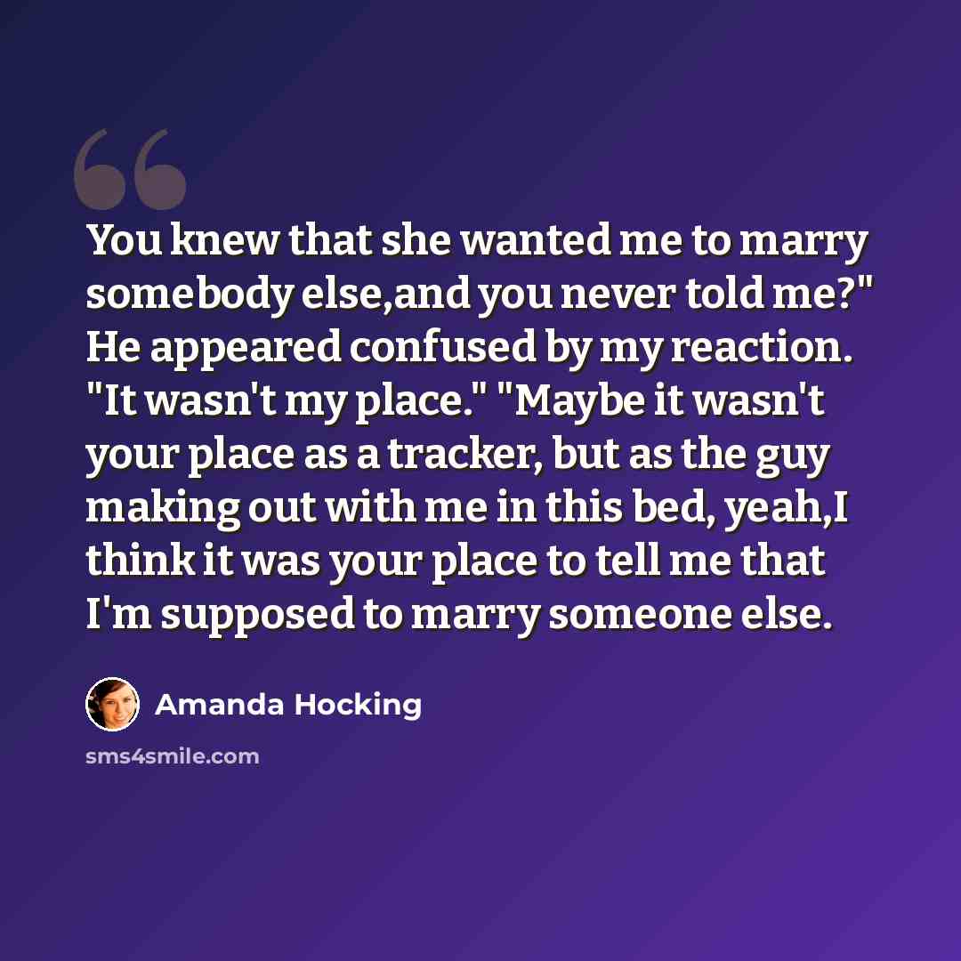 “You knew that she wanted me to marry somebody else,and you never told me?" He appeared confused by my reaction. "It wasn't my place." "Maybe it wasn't your place as a tracker, but as the guy making out with me in this bed, yeah,I think it was your place to tell me that I'm supposed to marry…” quote by Amanda Hocking