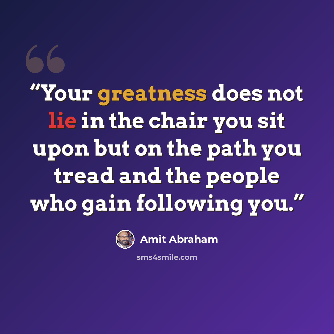 “Your greatness does not lie in the chair you sit upon but on the path you tread and the people who gain following you.” quote by Amit Abraham