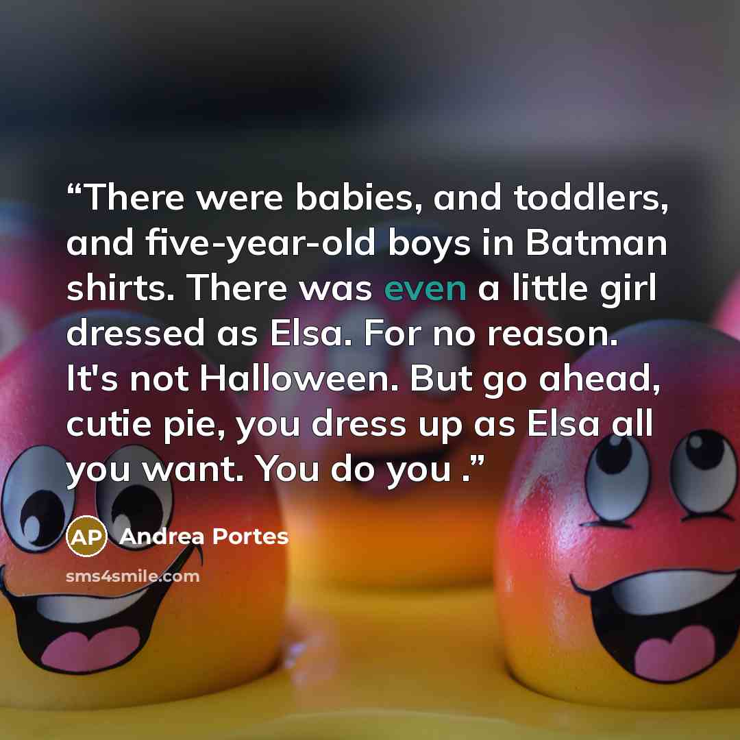 “There were babies, and toddlers, and five-year-old boys in Batman shirts. There was even a little girl dressed as Elsa. For no reason. It's not Halloween. But go ahead, cutie pie, you dress up as Elsa all you want. You do you .” quote by Andrea Portes