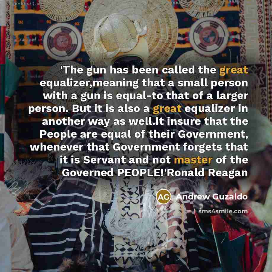 “'The gun has been called the great equalizer,meaning that a small person with a gun is equal-to that of a larger person. But it is also a great equalizer in another way as well.It insure that the People are equal of their Government, whenever that Government forgets that it is Servant and not…” quote by Andrew Guzaldo