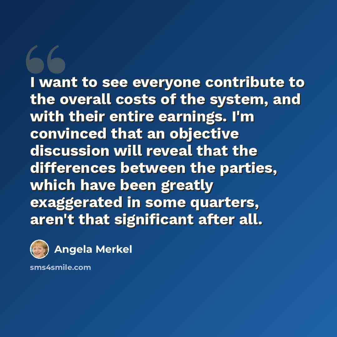 “I want to see everyone contribute to the overall costs of the system, and with their entire earnings. I'm convinced that an objective discussion will reveal that the differences between the parties, which have been greatly exaggerated in some quarters, aren't that significant after all.” quote by Angela Merkel