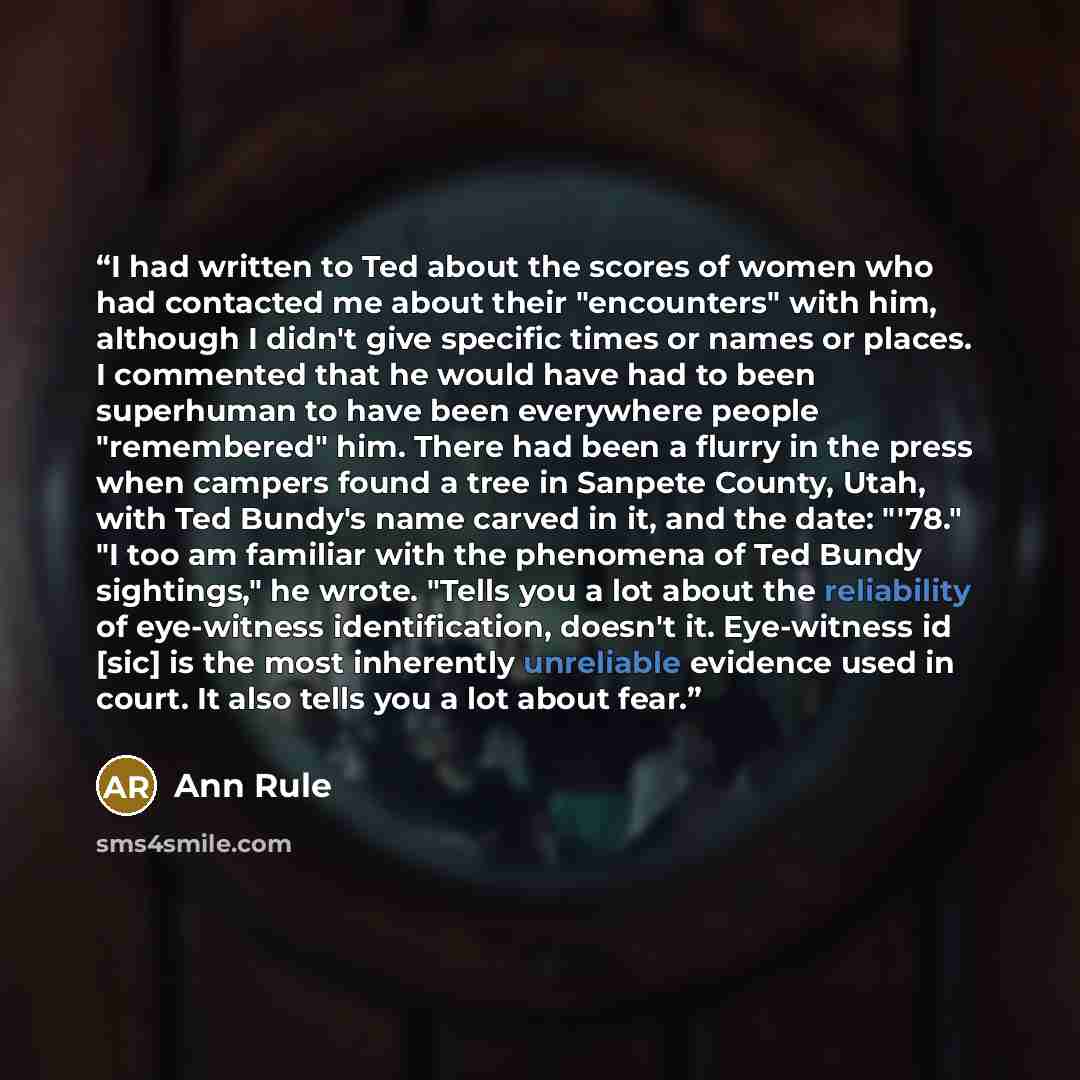 “I had written to Ted about the scores of women who had contacted me about their "encounters" with him, although I didn't give specific times or names or places. I commented that he would have had to been superhuman to have been everywhere people "remembered" him. There had been a flurry in the…” quote by Ann Rule
