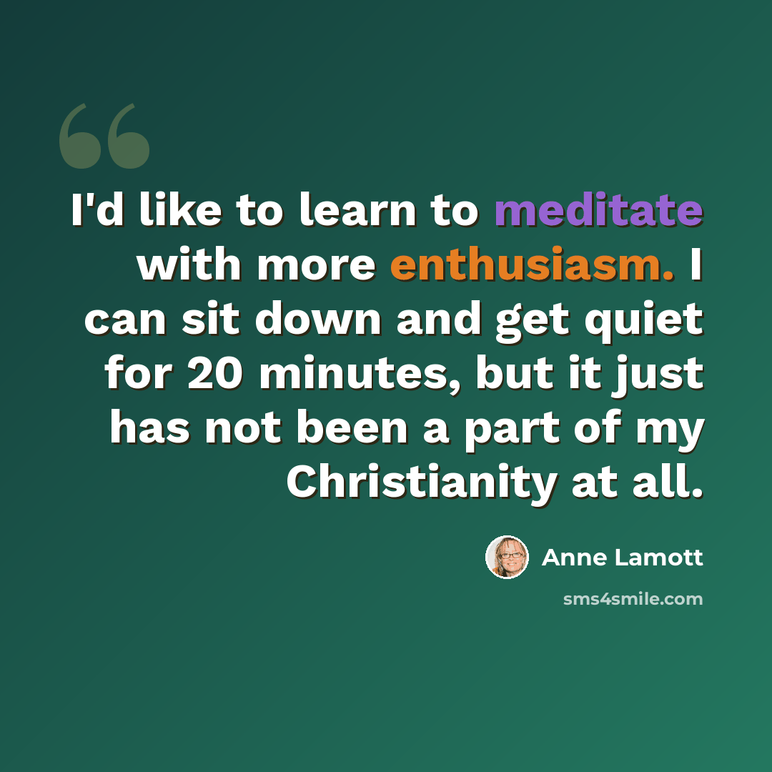 “I'd like to learn to meditate with more enthusiasm. I can sit down and get quiet for 20 minutes, but it just has not been a part of my Christianity at all.” quote by Anne Lamott