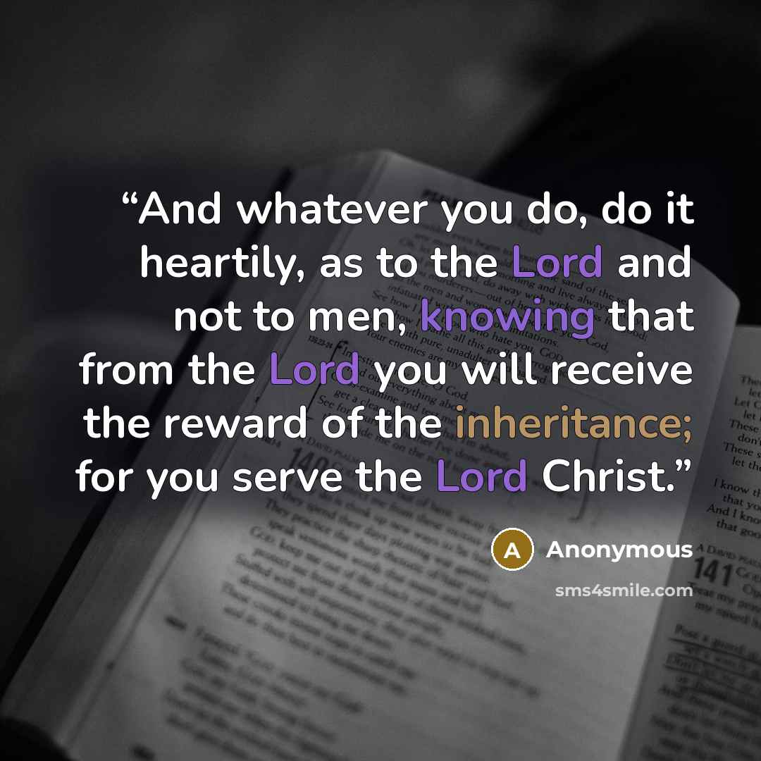 “And whatever you do, do it heartily, as to the Lord and not to men, knowing that from the Lord you will receive the reward of the inheritance; for you serve the Lord Christ.” quote by Anonymous