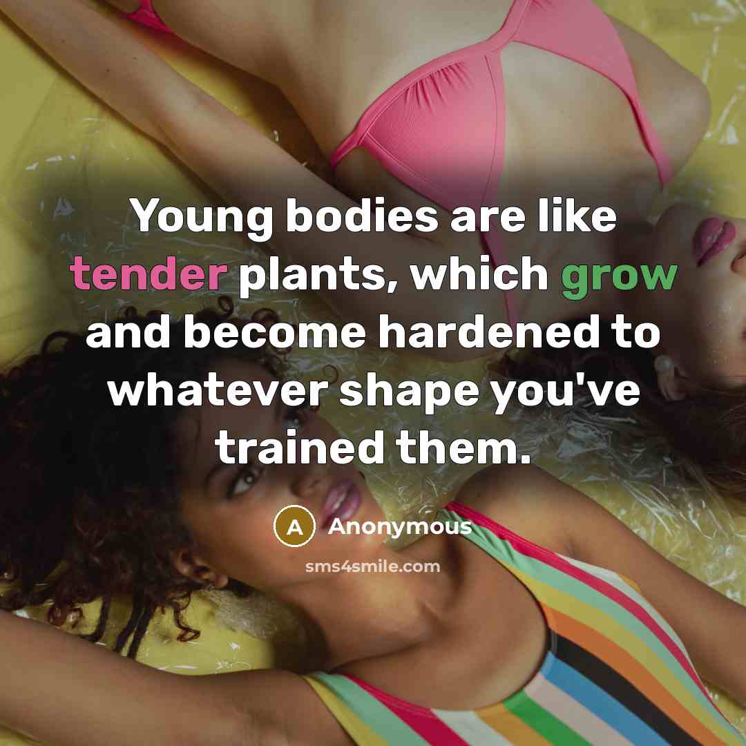 “Young bodies are like tender plants, which grow and become hardened to whatever shape you've trained them.” quote by Anonymous