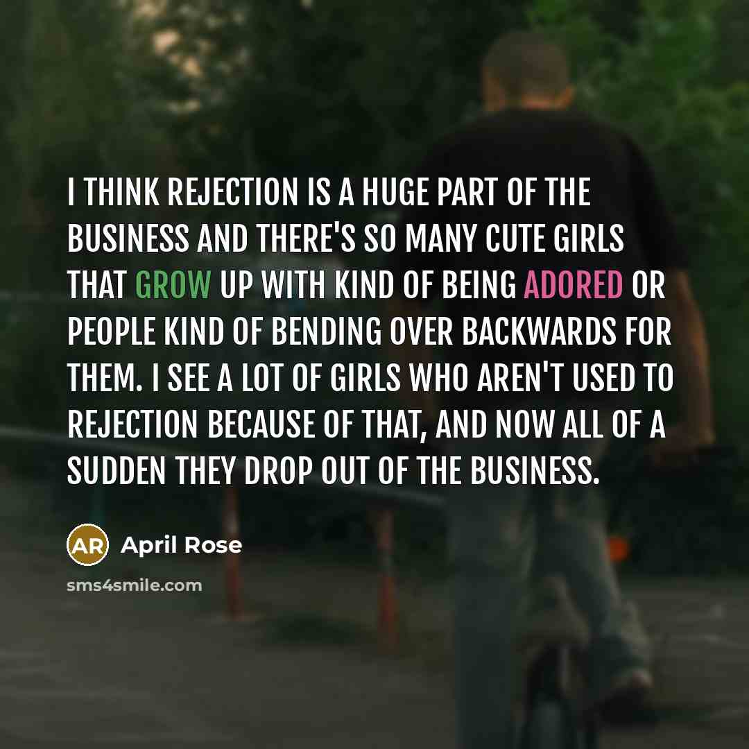 “I think rejection is a huge part of the business and there's so many cute girls that grow up with kind of being adored or people kind of bending over backwards for them. I see a lot of girls who aren't used to rejection because of that, and now all of a sudden they drop out of the business.” quote by April Rose