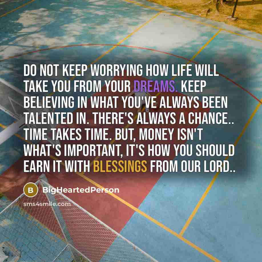 “Do not keep worrying how life will take you from your dreams. Keep believing in what you've always been talented in. There's always a chance.. Time takes time. But, money isn't what's important, It's how you should earn it with blessings from our Lord..” quote by BigHeartedPerson