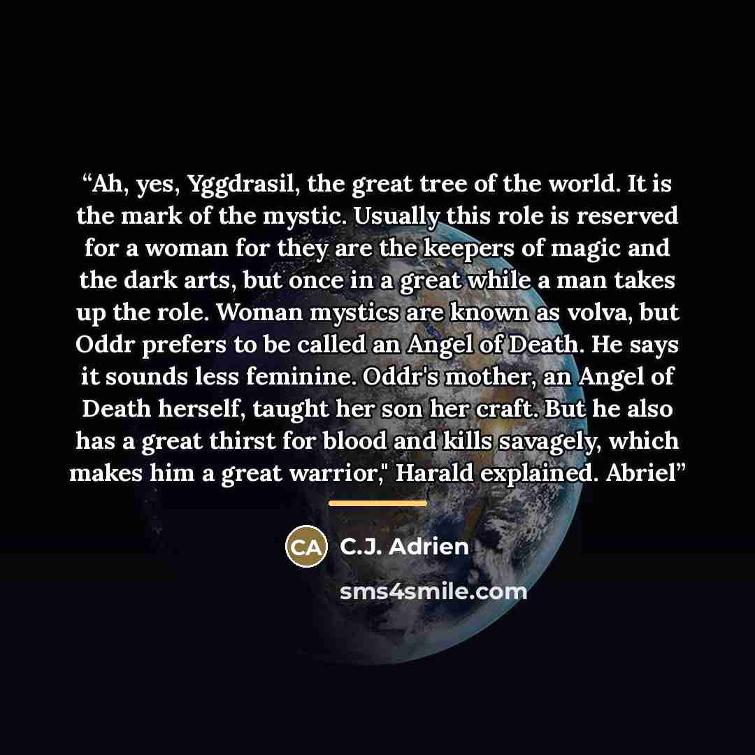 “Ah, yes, Yggdrasil, the great tree of the world. It is the mark of the mystic. Usually this role is reserved for a woman for they are the keepers of magic and the dark arts, but once in a great while a man takes up the role. Woman mystics are known as volva, but Oddr prefers to be called an Angel…” quote by C.J. Adrien