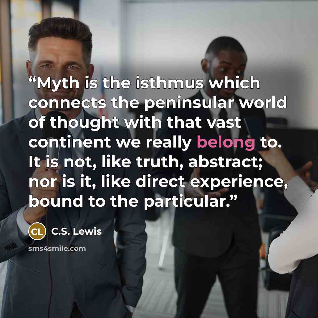 “Myth is the isthmus which connects the peninsular world of thought with that vast continent we really belong to. It is not, like truth, abstract; nor is it, like direct experience, bound to the particular.” quote by C.S. Lewis