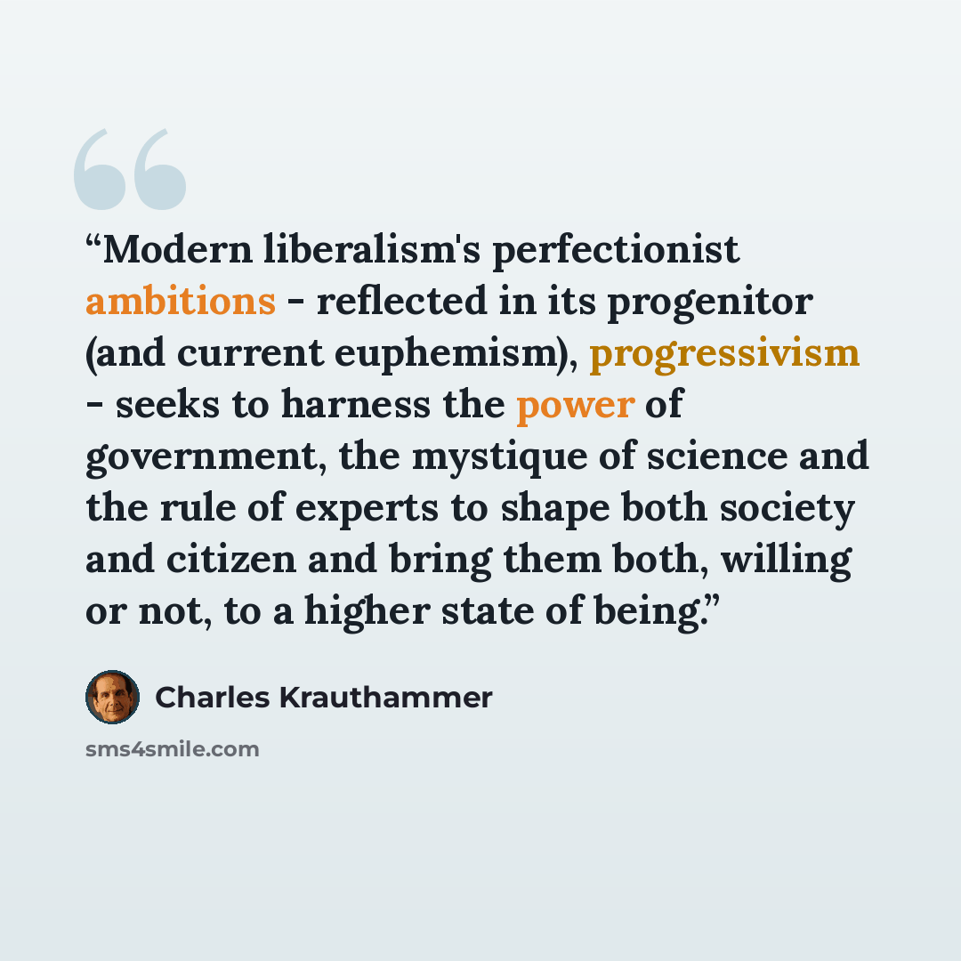 “Modern liberalism's perfectionist ambitions - reflected in its progenitor (and current euphemism), progressivism - seeks to harness the power of government, the mystique of science and the rule of experts to shape both society and citizen and bring them both, willing or not, to a higher state of…” quote by Charles Krauthammer