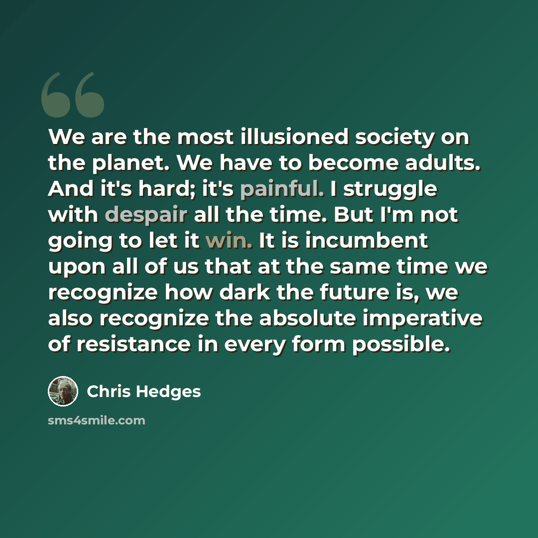 “We are the most illusioned society on the planet. We have to become adults. And it's hard; it's painful. I struggle with despair all the time. But I'm not going to let it win. It is incumbent upon all of us that at the same time we recognize how dark the future is, we also recognize the absolute…” quote by Chris Hedges