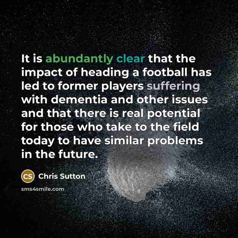 “It is abundantly clear that the impact of heading a football has led to former players suffering with dementia and other issues and that there is real potential for those who take to the field today to have similar problems in the future.” quote by Chris Sutton