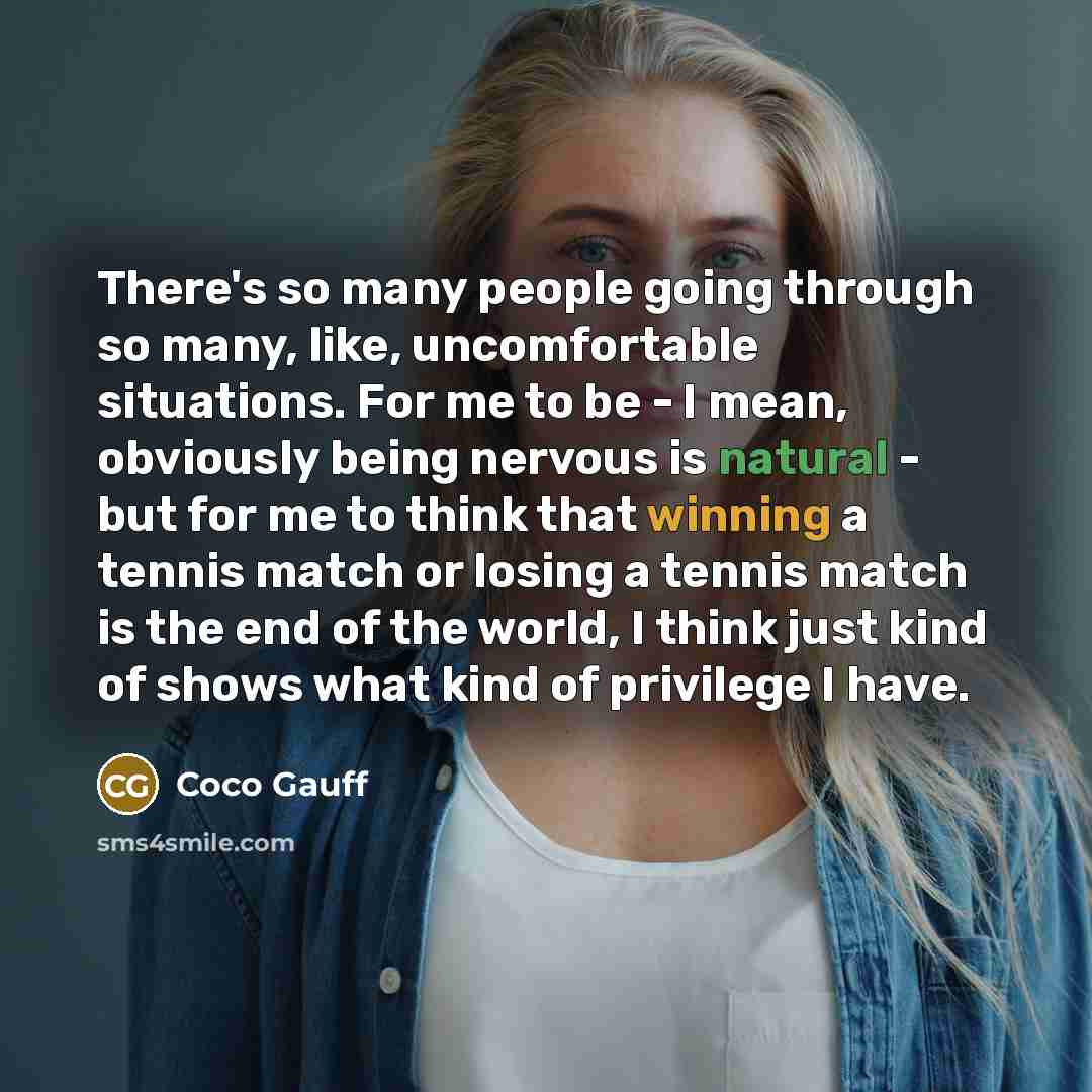 “There's so many people going through so many, like, uncomfortable situations. For me to be - I mean, obviously being nervous is natural - but for me to think that winning a tennis match or losing a tennis match is the end of the world, I think just kind of shows what kind of privilege I have.” quote by Coco Gauff