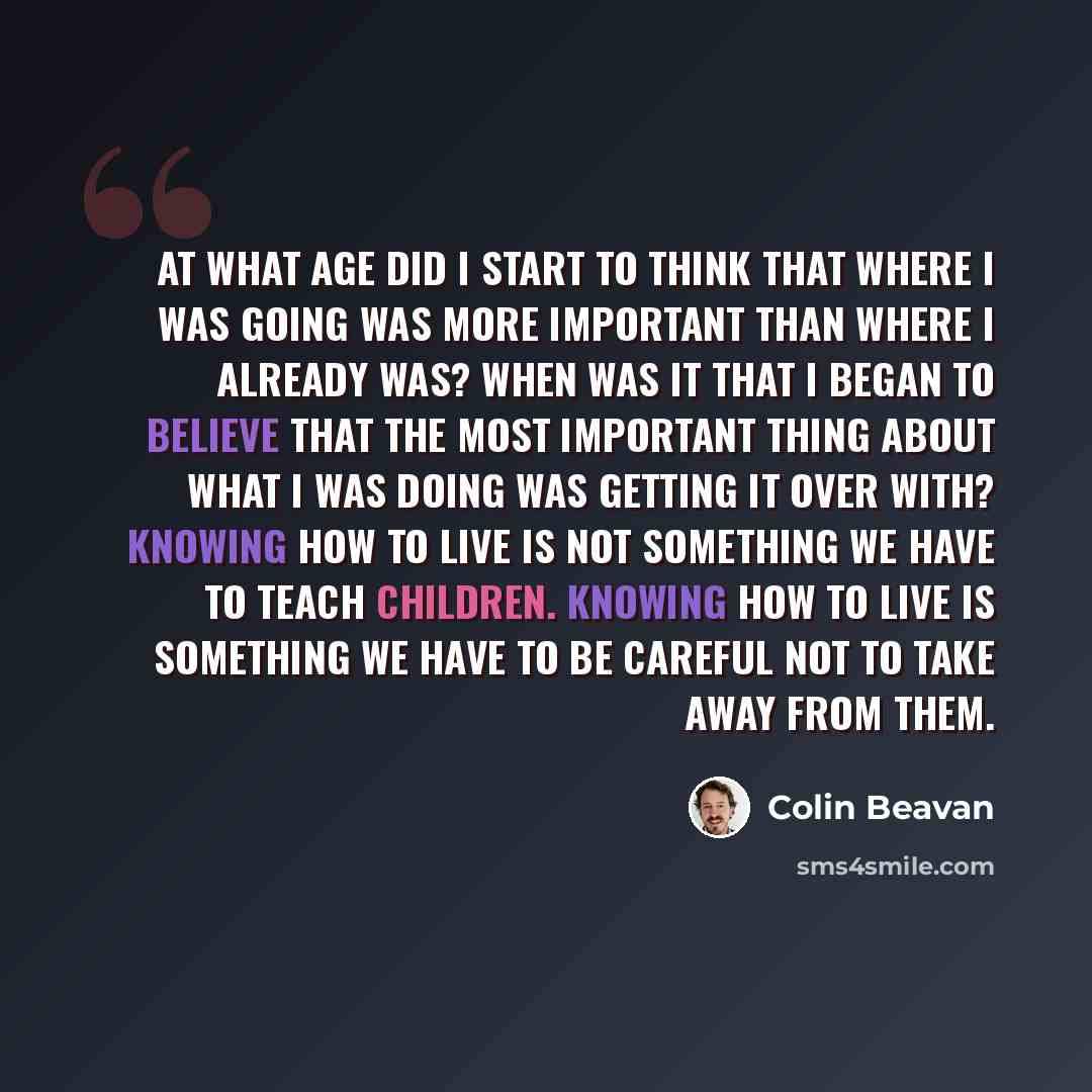 “At what age did I start to think that where I was going was more important than where I already was? When was it that I began to believe that the most important thing about what I was doing was getting it over with? Knowing how to live is not something we have to teach children. Knowing how to…” quote by Colin Beavan