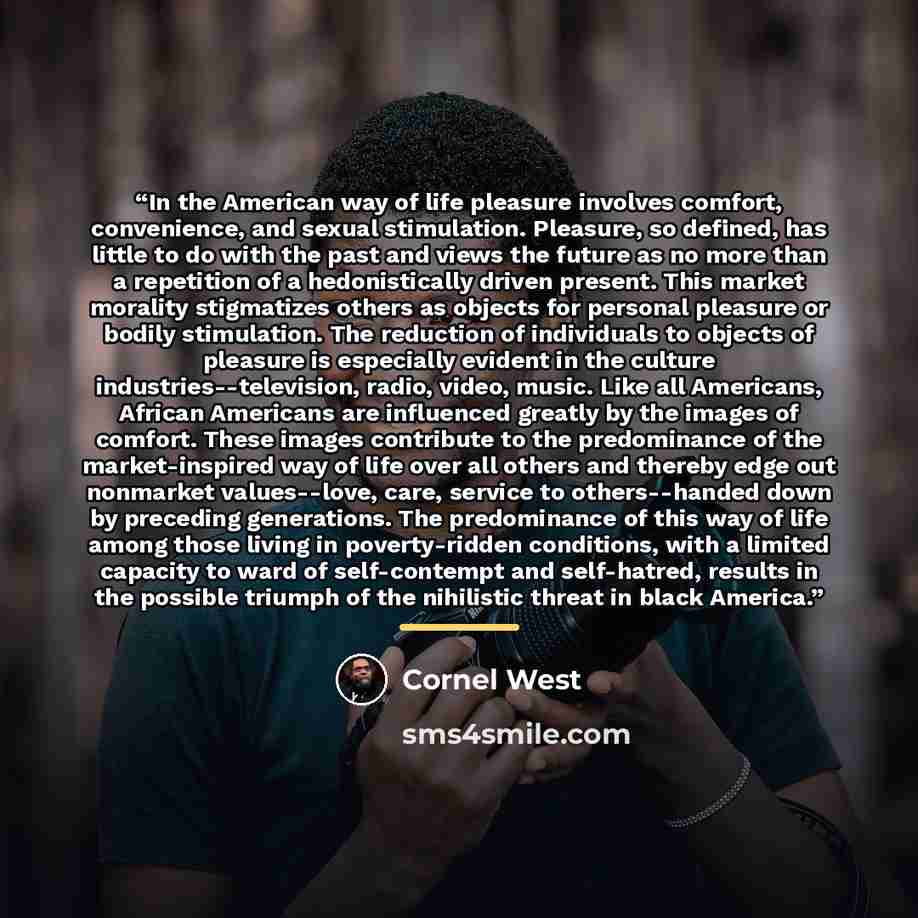 “In the American way of life pleasure involves comfort, convenience, and sexual stimulation. Pleasure, so defined, has little to do with the past and views the future as no more than a repetition of a hedonistically driven present. This market morality stigmatizes others as objects for personal…” quote by Cornel West