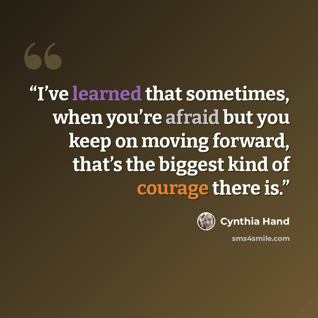 “I’ve learned that sometimes, when you’re afraid but you keep on moving forward, that’s the biggest kind of courage there is.” quote by Cynthia Hand