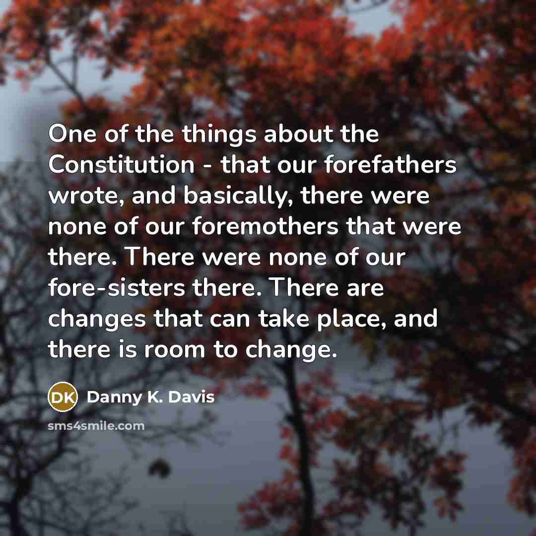 “One of the things about the Constitution - that our forefathers wrote, and basically, there were none of our foremothers that were there. There were none of our fore-sisters there. There are changes that can take place, and there is room to change.” quote by Danny K. Davis