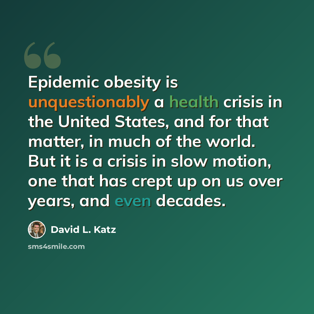 “Epidemic obesity is unquestionably a health crisis in the United States, and for that matter, in much of the world. But it is a crisis in slow motion, one that has crept up on us over years, and even decades.” quote by David L. Katz
